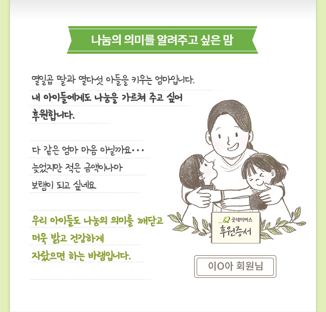 나눔의 의미를 알려주고 싶은 맘 열일곱 딸과 열다섯 아들을 키우는 엄마입니다. 내 아이들에게도 나눔을 가르쳐 주고 싶어 후원합니다. 다 같은 엄마 마음 아닐까요… 늦었지만 적은 금액이나마 보탬이 되고 싶네요. 우리 아이들도 나눔의 의미를 깨닫고 더욱 밝고 건강하게 자랐으면 하는 바램입니다. 이O아 회원님