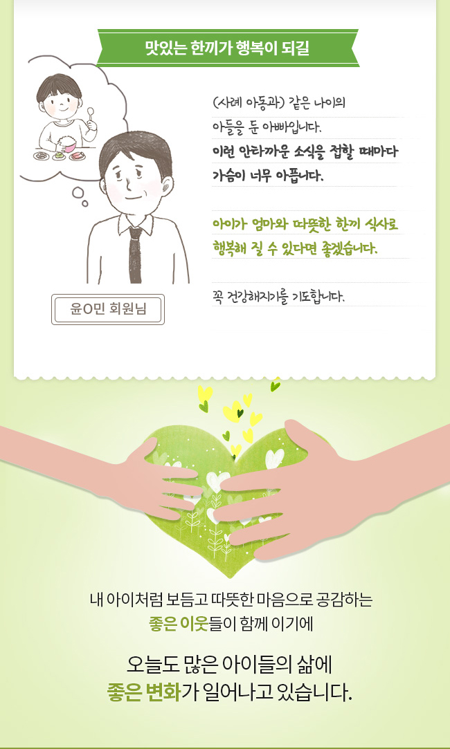 맛있는 한끼가 행복이 되길 (사례 아동과) 같은 나이의 아들을 둔 아빠입니다. 이런 안타까운 소식을 접할 때마다 가슴이 너무 아픕니다. 적은 돈밖에 전달할 수 없어 미안하지만 아이가 엄마와 맛있는 것 먹으며 행복해 질 수 있다면 좋겠습니다. 꼭 건강해지기를 기도합니다. 윤O민 회원님 내 아이처럼 보듬고 따뜻한 마음으로 공감하는 좋은 이웃들이 함께이기에 오늘도 많은 아이들의 삶에 좋은 변화가 일어나고 있습니다.