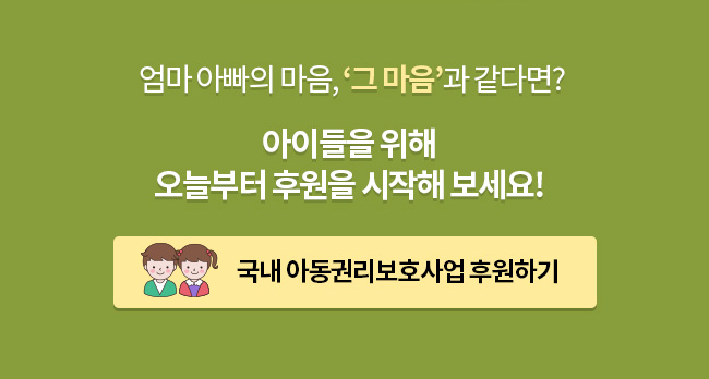 엄마 아빠의 마음, ‘그 마음’과 같다면? 아이들을 위해 오늘부터 후원을 시작해 보세요! 국내 아동권리보호사업 후원하기 후원버튼