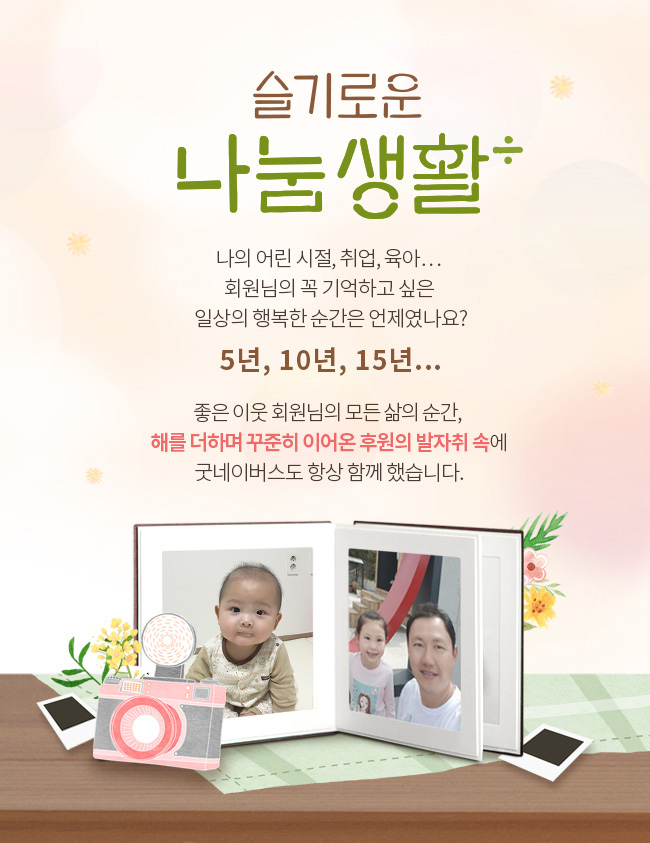 슬기로운 나눔생활, 나의 어린 시절, 취업, 육아... 회원님의 꼭 기억하고 싶은 일상의 행복한 순간은 언제였나요? 5년, 10년, 15년... 좋은 이웃 회원님의 모든 삶의 순간, 해를 더하며 꾸준히 이어온 후원의 발자취 속에 굿네이버스도 항상 함께 했습니다.