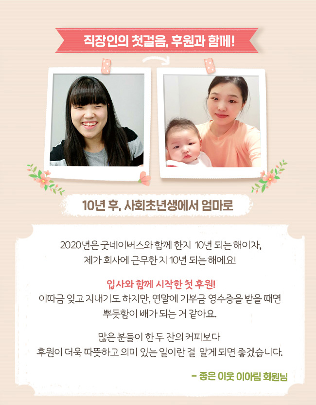 직장인의 첫걸음, 후원과 함께! 10년 후, 사회초년생에서 엄마로, 2020년은 굿네이버스와 함께 한지 10년 되는 해이자, 제가 회사에 근무한 지 10년 되는 해에요! 입사와 함께 시작한 첫 후원! 이따금 잊고 지내기도 하지만, 연말에 기부금 영수증을 받을 때면 뿌듯함이 배가 되는 거 같아요. 많은 분들이 한 두 잔의 커피보다 후원이 더욱 따뜻하고 의미 있는 일이란 걸 알게 되면 좋겠습니다. 좋은 이웃 이아림 회원님