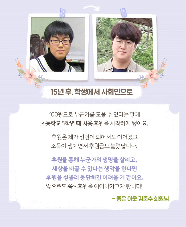 15년 후, 학생에서 사회인으로, 100원으로 누군가를 도울 수 있다는 말에 초등학교 5학년 때 처음 후원을 시작하게 됐어요. 후원은 제가 성인이 되어서도 이어졌고 소득이 생기면서 후원금도 늘렸답니다. 후원을 통해 누군가의 생명을 살리고, 세상을 바꿀 수 있다는 생각을 한다면 후원을 섣불리 중단하긴 어려울 거 같아요. 앞으로도 쭉~ 후원을 이어나가고자 합니다! 좋은 이웃 김준수 회원님