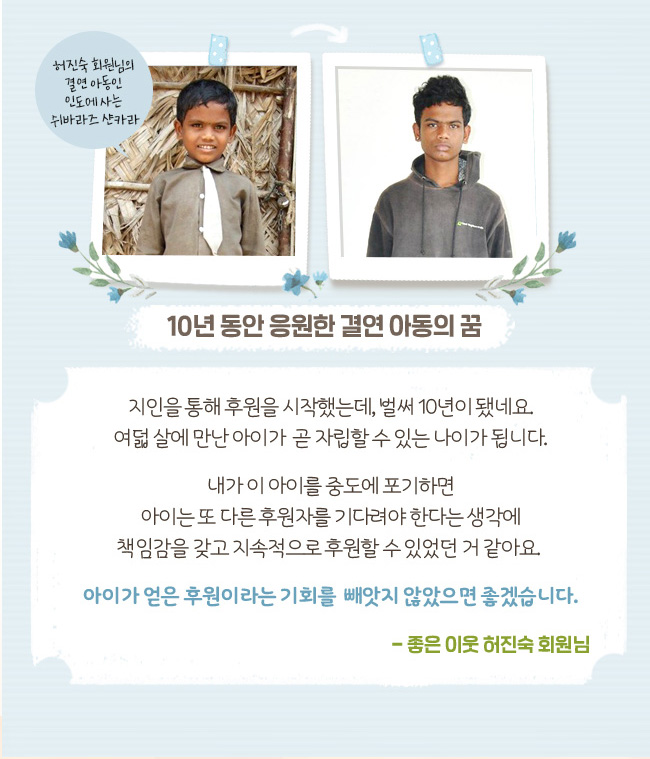 10년 동안 응원한 결연 아동의 꿈, 허진숙 회원님의 결연 아동인 인도에 사는 쉬바라즈샨카라, 지인을 통해 후원을 시작했는데, 벌써 10년이 됐네요. 여덟 살에 만난 아이가 곧 자립할 수 있는 나이가 됩니다. 내가 이 아이를 중도에 포기하면 아이는 또 다른 후원자를 기다려야 한다는 생각에 책임감을 갖고 지속적으로 후원할 수 있었던 거 같아요. 아이가 얻은 후원이라는 기회를 빼앗지 않았으면 좋겠습니다. 좋은 이웃 허진숙 회원님