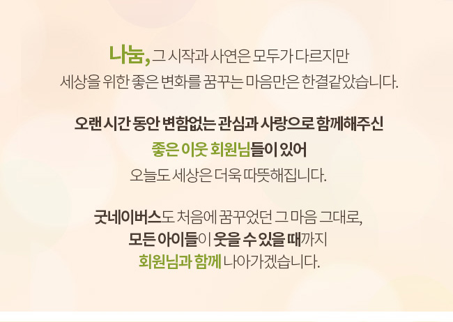 나눔, 그 시작과 사연은 모두가 다르지만 세상을 위한 좋은 변화를 꿈꾸는 마음만은 한결같았습니다. 오랜 시간 동안 변함없는 관심과 사랑으로 함께해주신 좋은 이웃 회원님들이 있어 오늘도 세상을 더욱 따뜻해집니다. 굿네이버스도 처음에 꿈꾸었던 그 마음 그대로, 모든 아이들이 웃을 수 있을 때까지 회원님과 함께 나아가겠습니다.