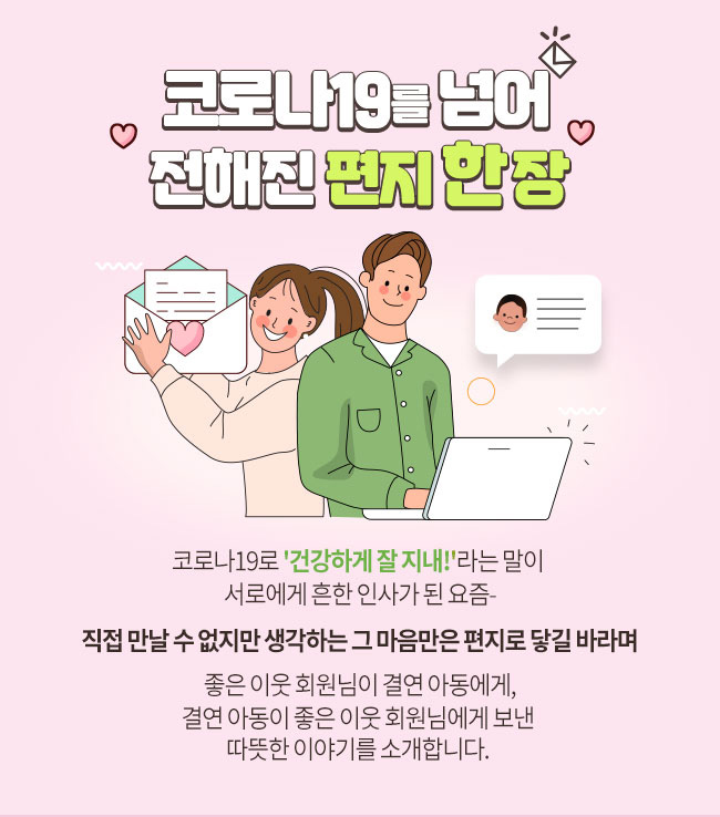 코로나19를 넘어 전해진 편지 한 장, 코로나19로 '건강하게 잘 지내!'라는 말이 서로에게 흔한 인사가 된 요즘- 직접 만날 수 없지만 생각하는 그 마음만은 편지로 닿길 바라며 좋은 이웃 회원님이 결연 아동에게, 결연 아동이 좋은 이웃 회원님에게 보낸 따듯한 이야기를 소개합니다.