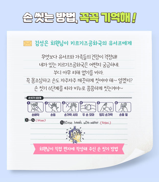 손 씻는 방법, 꼭꼭 기억해! 김성은 회원님이 키르기즈공화국의 유서프에게, 무엇보다 유서프와 가족들의 건강이 걱정돼! 네가 있는 키르기즈공화국은 어떤지 궁금하네. 부디 아무 피해 없기를 바라. 꼭 몸조심하고 손도 자주자주 깨끗하게 씻어야 해~ 알겠지? 손 씻기 6단계를 따라 비누로 꼼꼼하게 씻는거야~ 회원님이 직접 편지에 작성해 주신 손 씻기 방법