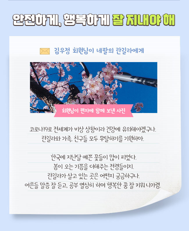 안전하게, 행복하게 잘 지내야 해, 김우정 회원님이 네팔의 란길라에게, 회원님이 편지에 함께 보낸 사진, 코로나19로 전세계가 비상 상황이라 건강에 유의해야겠구나. 란길라와 가족, 친구들 모두 무탈하기를 기원하마. 한국에 지난달 예쁜 꽃들이 많이 피었다. 봄이 오는 기쁨을 더해주는 전령들이지. 란길라가 살고 있는 곳은 어떤지 궁금하구나. 어른들 말씀 잘 듣고, 공부 열심히 하며 행복한 꿈 잘 키워 나가렴.