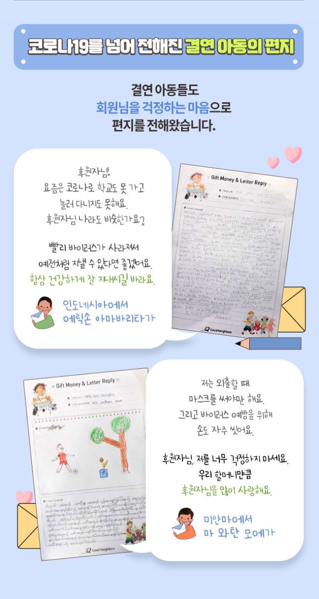 코로나19를 넘어 전해진 결연아동의 편지, 결연 아동들도 회원님을 걱정하는 마음으로 편지를 전해왔습니다. 후원자님! 요즘은 코로나로 학교도 못 가고 놀러 다니지도 못해요. 후원자님 나라도 비슷한가요? 빨리 바이러스가 사라져서 예전처럼 지낼 수 있따면 좋겠어요. 항상 건강하게 잘 지내시길 바라요. 인도네시아에서 에릭손 아마바리타가, 저는 외출할 때 마스크를 써야만 해요. 그리고 바이러스 예방을 위해 손도 자주 씻어요. 후원자님, 저를 너무 걱정하지 마세요. 우리 할머니만큼 후원자님을 많이 사랑해요. 미얀마에서 마 와탄 모에가
