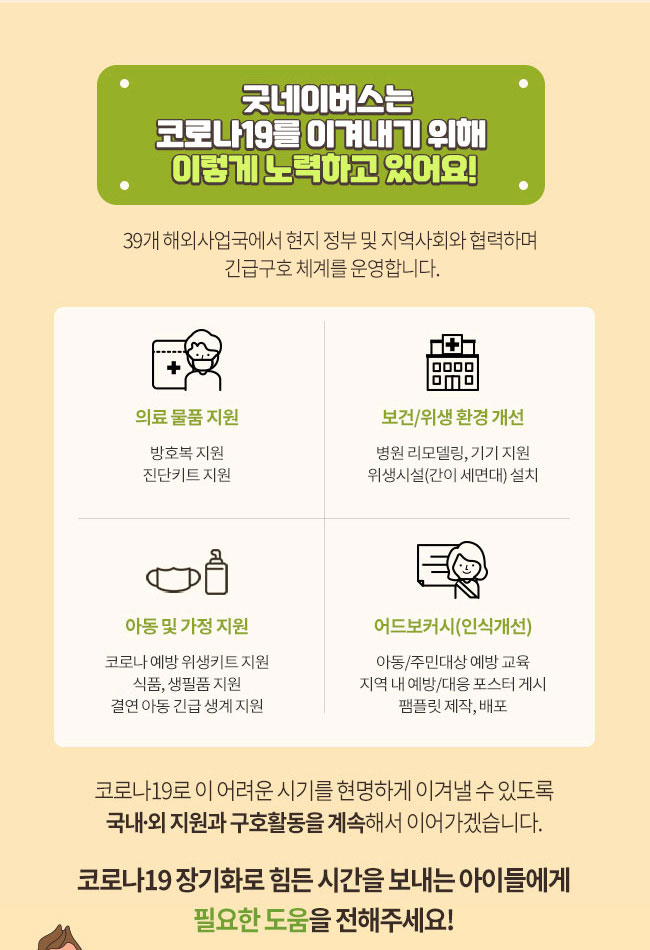 굿네이버스는 코로나19를 이겨내기 위해 이렇게 노력하고 있어요! 37개 해외사업국에서 현지 정부 및 지역사회와 협력하며 긴급구호 체계를 운영합니다. 의료 물품 지원, 방호복 지원, 진단키트 지원, 보건/위생 환경 개선, 병원 리모델링, 기기 지원, 위생시설(간이 세면대) 설치, 아동 및 가정 지원, 코로나 예방 위생키트 지원, 식품, 생필품 지원, 결연 아동 긴급 생계 지원, 어드보커시(인식개선), 아동/주민대상 예방 교육, 지역 내 예방/대응 포스터 게시, 팸플릿 제작, 배포, 코로나19로 이 어려운 시기를 현명하게 이겨낼 수 있도록 국내외 지원과 구호활동을 계속해서 이어가겠습니다. 코로나19 장기화로 힘든 시간을 보내는 아이들에게 필요한 도움을 전해주세요!