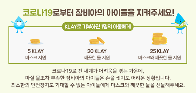 코로나19로부터 잠비아의 아이들을 지켜주세요!KLAY로 기부하면 1명의 아동에게 5KLAY 마스크 지원 20KLAY 깨끗한 물지원 25KLAY 마스크와 깨끗한 물 지원 코로나19로 전 세계가 어려움을 겪는 가운데[, 마실 물 조차 부족한 잠비아의 아이들은 손을 씻기도 어려운 상황입니다. 최소한의 안전장치도 기대할 수 없는 아이들에게 마스크와 깨끗한 물을 선물해주세요