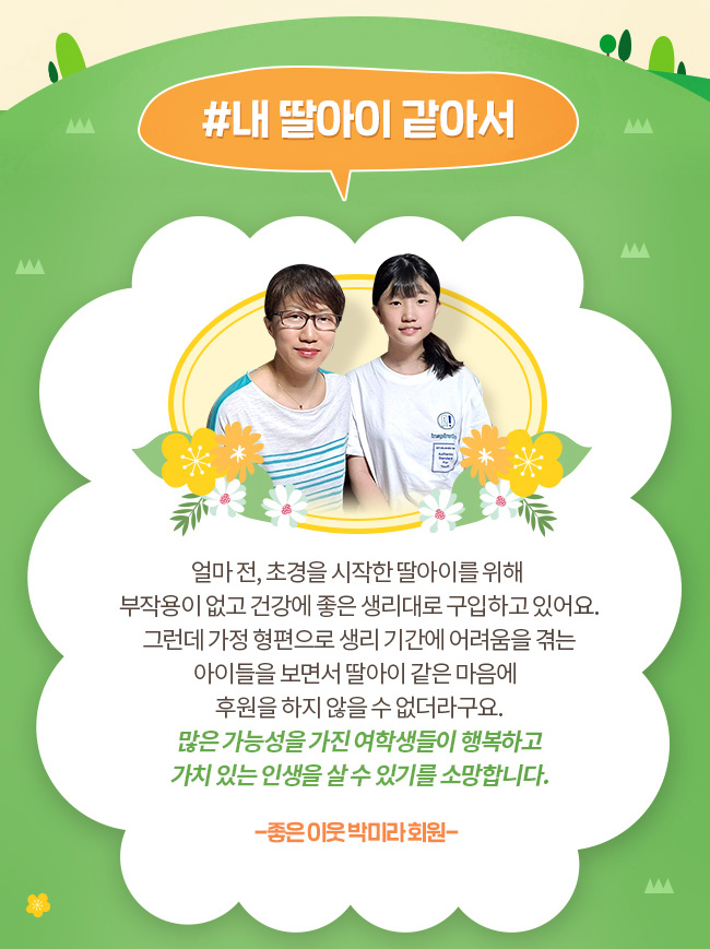 #내 딸아이 같아서, 얼마전, 초경을 시작한 딸아이를 위해 부작용이 없고 건강에 좋은 생리대로 구입하고 있어요. 그런데 가정 형편으로 생리기간에 어려움을 겪는 아이들을 보면서 딸아이 같은 마음에 후원을 하지 않을 수 없더라구요. 많은 가능성을 가진 여학생들이 행복하고 가치 있는 인생을 살 수 있기를 소망합니다. -좋은 이웃 박미라 회원-