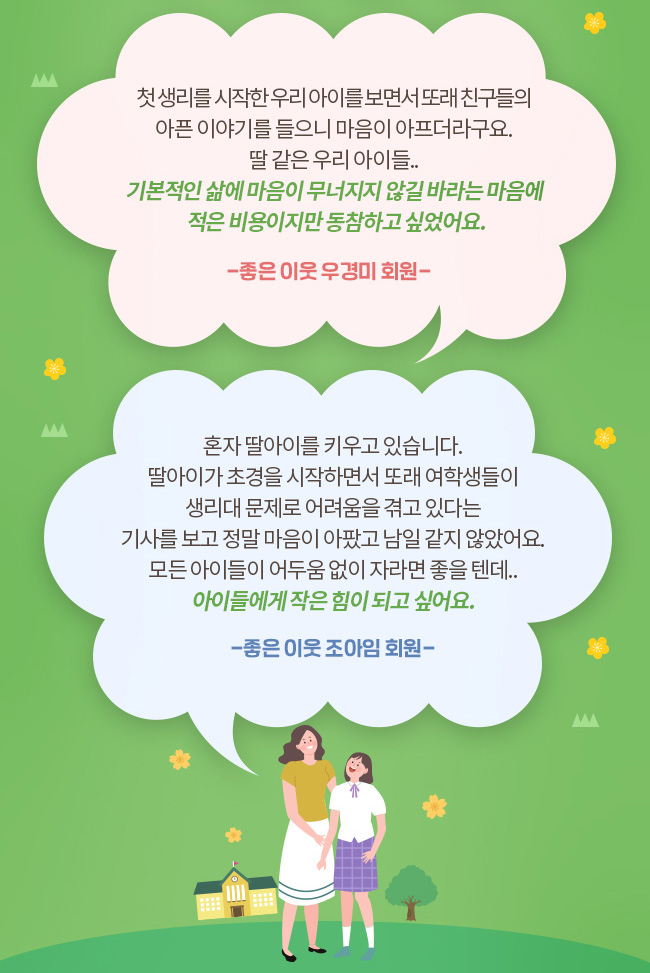 첫 생리를 시작한 우리아이를 보면서 또래 친구들의 아픈 이야기를 들으니 마음이 아프더라구요. 딸 같은 우리 아이들.., 기본적인 삶에 마음이 무너지지 않길 바라는 마음에 적은 비용이지만 동참하고 싶었어요. -좋은 이웃 우경미 회원-, 혼자 딸아이를 키우고 있습니다. 딸아이가 초경을 시작하면서 또래 여학생들이 생리대 문제로 어려움을 겪고 있다는 기사를 보고 정말 마음이 아팠고 남일 같지 않았어요. 모든 아이들이 어두움 없이 자라면 좋을텐데.., 아이들에게 작은 힘이 되고 싶어요., -좋은 이웃 조아임 회원-