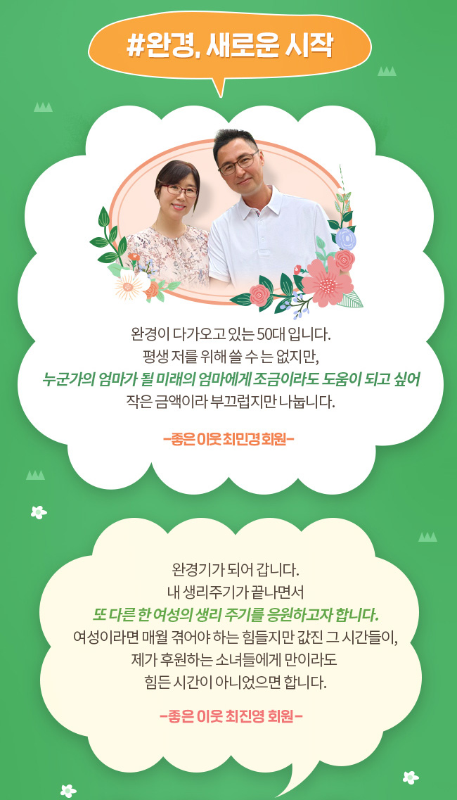 #완경, 새로운 시작, 완경이 다가오고 있는 50대 입니다. 평생 저를 위해 쓸 수 는 없지만, 누군가의 엄마가 될 미래의 엄마에게 조금이라도 도움이 되고 싶어, 작은 금액이라 부끄럽지만 나눕니다. -좋은 이웃 최민경 회원-, 완경기가 되어 갑니다. 내 생리주기가 끝나면서 또 다른 한 여상의 생리 주기를 응원하고자 합니다. 여성이라면 매월 겪어야 하는 힘들지만 값진 그 시간들이, 제가 후원하는 소녀들에게 만이라도 힘든 시간이 아니었으면 합니다. -좋은 이웃 최진영 회원-