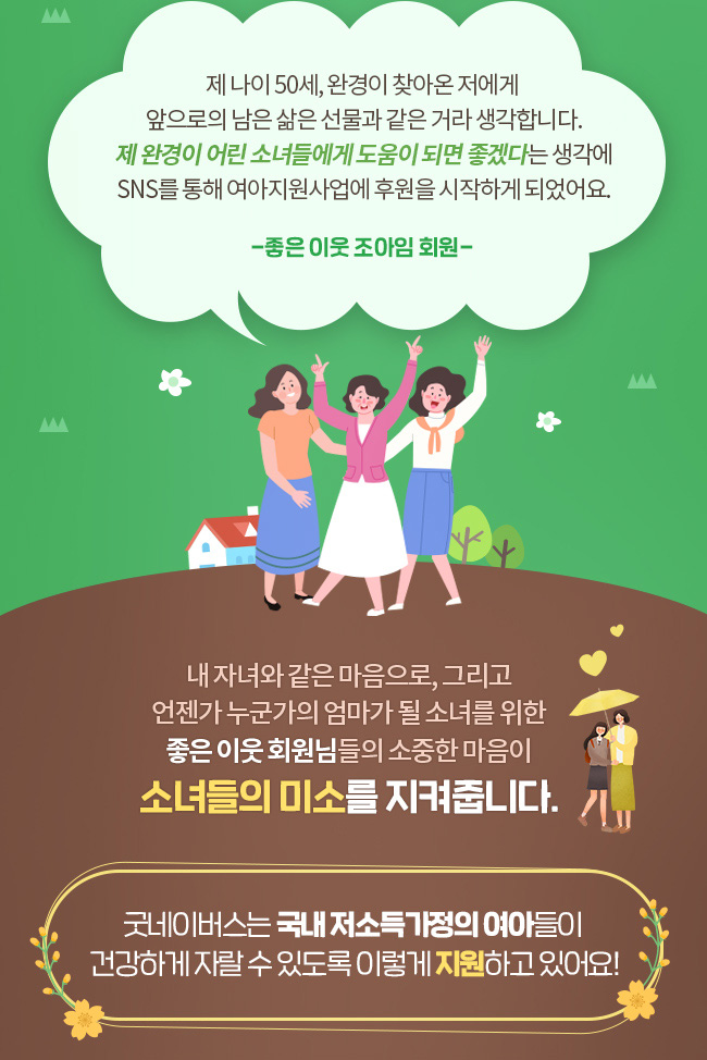 제 나이 50세, 완경이 찾아온 저에게 앞으로의 남은 삶은 선물과 같은 거라 생각합니다. 제 완경이 어린 소녀들에게 도움이 되면 좋겠다는 생각에 SNS를 통해 여아지원사업에 후원을 시작하게 되었어요., -좋은 이웃 조아임 회원-, 내 자녀와 같은 마음으로, 그리고 언젠가 누군가의 엄마가 될 소녀를 위한, 좋은 이웃 회원님들의 소중한 마음이 소녀들의 미소를 지켜줍니다., 굿네이버스는 국내 저소득가정의 여아들이 건강하게 자랄 수 있도록 이렇게 지원하고 있어요!