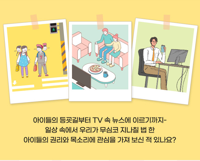  아이들의 등교길부터 TV 속 뉴스에 이르기까지-
일상 속에서 우리가 무심코 지나칠 법 한
아이들의 권리와 목소리에 관심을 가져 보신 적 있나요?
