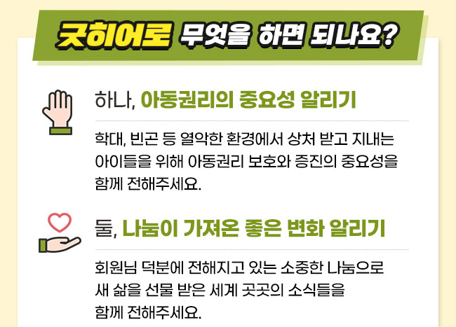 굿히어로, 무엇을 하면 되나요?, 하나, 아동권리의 중요성 알리기, 학대, 빈곤 등 열악한 환경에서 상처 받고 지내는 아이들을 위해 아동권리 보호와 증진의 중요성을 함께 전해주세요. 둘 나눔이 가져온 좋은 변화 알리기, 회원님 덕분에 전해지고 있는 소중한 나눔으로 새 삶을 선물 받은 세계 곳곳의 소식들을 함께 전해주세요. 
