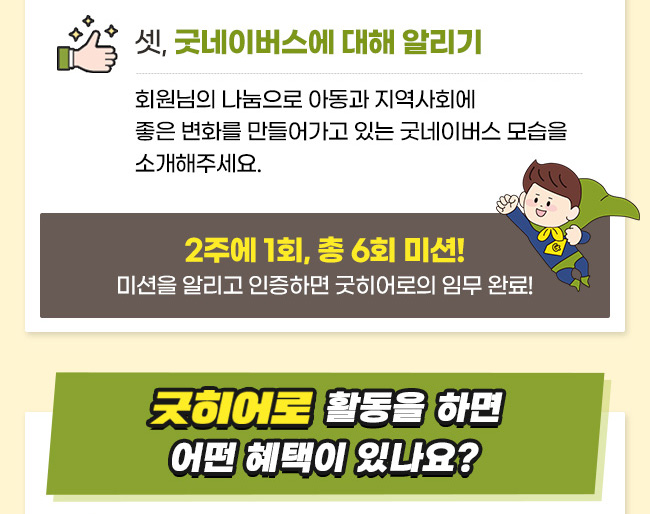  셋 굿네이버스에 대해 알리기, 회원님의 나눔으로 아동과 지역사회에
좋은 변화를 만들어가고 있는 굿네이버스 모습을 소개해주세요. 2주에 1회, 총 6회 미션!
미션을 알리고 인증하면 굿히어로의 임무 완료!, 굿히어로 활동을 하면 어떤 혜택이 있나요?
 