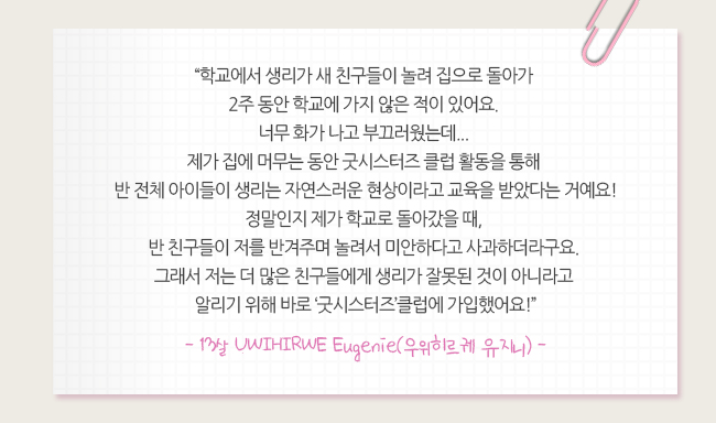 학교에서 생리가 새 친구들이 놀려 집으로 돌아가 2주동안 학교에 가지 않은 적이 있어요. 너무 화가 나고 부끄러웠는데.. 제가 집에 머무는 동안 굿시스터즈 클럽 활동을 통해 반 전체 아이들이 생리는 자연스러운 현상이라고 교육을 받았다는 거예요! 정말인지 제가 학교로 돌아갔을 때, 반친구들이 저를 반겨주며 놀려서 미안하다고 사과하더라구요 그래서 저는 더 많은 친구들에게 생리가 잘못된 것이 아니라고 알리기 위해 바로 '굿시스터즈' 클럽에 가입했어요! -우위히르케 유지니-