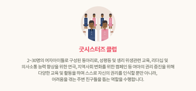굿시스터즈 클럼 2~30명의 여자아이들로 구성된 동아리로, 성평등 및 생리 위생관련 교육, 리더십 및 의사소통 능력 향상을 위한 연극, 지역사회 변화를 위한 캠페인 등 여아의 권리 증진을 위해 다양한 교육 및 활동을 하며 스스로 자신의 권리를 인식할 뿐만 아니라, 어려움을 겪는 주변 친구들을 돕는 역할을 수행합니다.