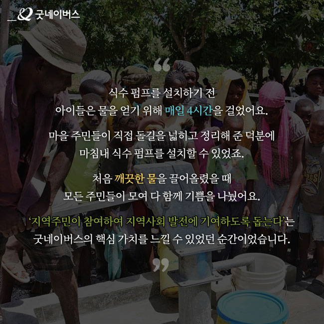 고인효 님 인터뷰 – “식수 펌프를 설치하기 전 아이들은 물을 얻기 위해 매일 4시간을 걸었어요. 마을 주민들이 직접 돌길을 넓히고 정리해 준 덕분에 마침내 식수 펌프를 설치할 수 있었죠. 처음 깨끗한 물을 끌어올렸을 때 모든 주민들이 모여 다 함께 기쁨을 나눴어요. ‘지역주민이 참여하여 지역사회 발전에 기여하도록 돕는다’는 굿네이버스의 핵심 가치를 느낄 수 있었던 순간이었습니다.