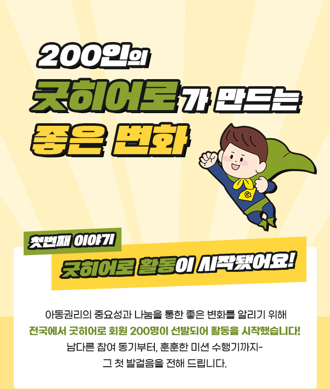 200인의 굿히어로가 만드는 좋은 변화,  첫번째 이야기, 굿히어로 활동이 시작됐어요!, 아동권리의 중요성과 나눔을 통한 좋은 변화를 알리기 위해, 전국에서 굿히어로 회원 200명이 선발되어 활동을 시작했습니다!, 남다른 참여 동기부터, 훈훈한 미션 수행기 까지, 그 첫 발걸음을 전해 드립니다.