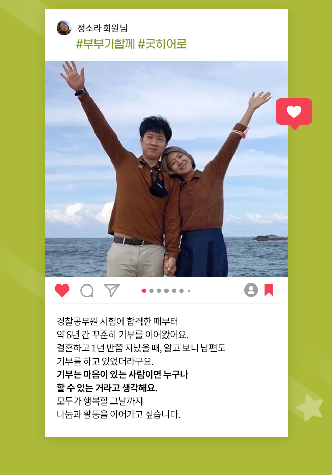 정소라 회원님, #부부가함께, #굿히어로, 경찰공무원 시험에 합격한 때부터
약 6년 간 꾸준히 기부를 이어왔어요., 결혼하고 1년 반쯤 지났을 때, 알고 보니 남편도, 기부를 하고 있었더라구요., 
기부는 마음이 있는 사람이면 누구나, 할 수 있는 거라고 생각해요., 모두가 행복할 그날까지, 나눔과 활동을 이어가고 싶습니다. 