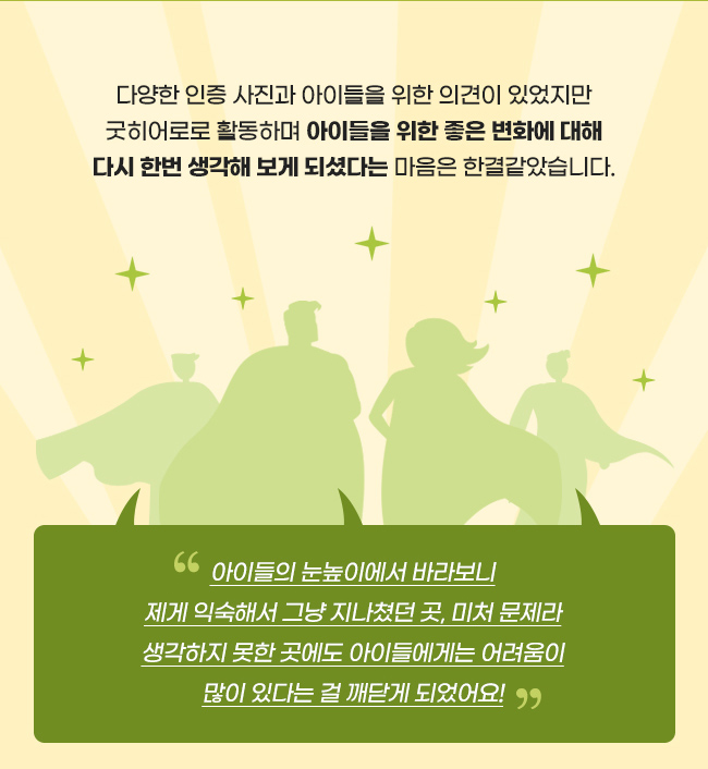 다양한 인증 사진과 아이들을 위한 의견이 있었지만, 굿히어로로 활동하며, 
아이들을 위한 좋은 변화에 대해 다시 한번, 생각해 보게 되셨다는 마음은 한결같았습니다., “아이들의 눈높이에서 바라보니, 제게 익숙해서 그냥 지나쳤던 곳,, 미처 문제라 생각하지 못한 곳에도, 아이들에게는 어려움이, 많이 있다는 걸 깨닫게 되었어요!”