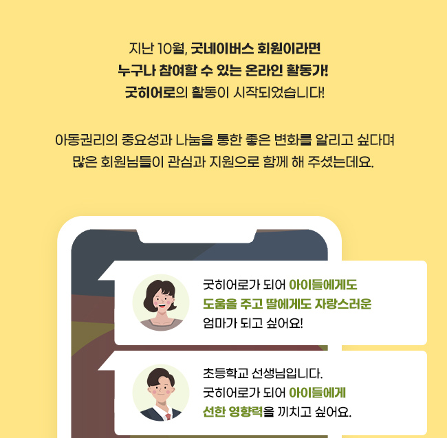 지난 10월, 굿네이버스 회원이라면 누구나 참여할 수 있는 온라인 활동가!, 굿히어로의 활동이 시작되었습니다!,아동권리의 중요성과 나눔을 통한 좋은 변화를 알리고 싶다며,많은 회원님들이 관심과 지원으로 함께 해 주셨는데요.굿히어로가 되어 아이들에게도 도움을 주고, 딸에게도 자랑스러운 엄마가 되고 싶어요!, 초등학교 선생님입니다. 굿히어로가 되어 아이들에게 선한 영향력을 끼치고 싶어요.
