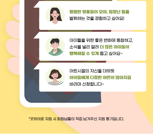 평범한 영웅들이 모여, 엄청난 힘을 발휘하는 것을 경험하고 싶어요!,아이들을 위한 좋은 변화에 동참하고, 소식을 널리 알려 더 많은 아이들이 행복해질 수 있게 돕고 싶어요~, 어린시절의 자신을 대하듯아이들에게 다정한 어른이 많아지길 바라며 신청합니다~,*굿히어로 지원 시 회원님들이 직접 남겨주신 지원 동기입니다.