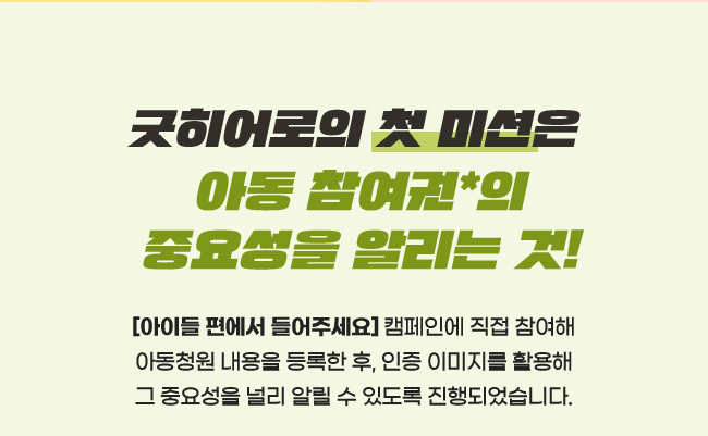 굿히어로의 첫 미션은, 아동참여권*의 중요성을 알리는 것!,아이들 편에서 들어주세요 캠페인에 직접 참여해,아동청원 내용을 등록한 후, 인증 이미지를 활용해, 그 중요성을 널리 알릴 수 있도록 진행되었습니다.