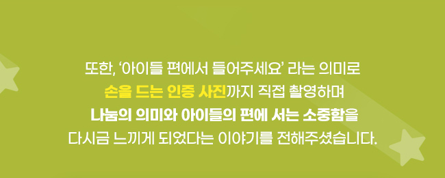 또한,‘아이들 편에서 들어주세요‘ 라는 의미로,손을 드는 인증 사진까지 직접 촬영하며, 나눔의 의미와 아이들의 편에 서는 소중함을, 다시금 느끼게 되었다는 이야기를 전해주셨습니다. 
