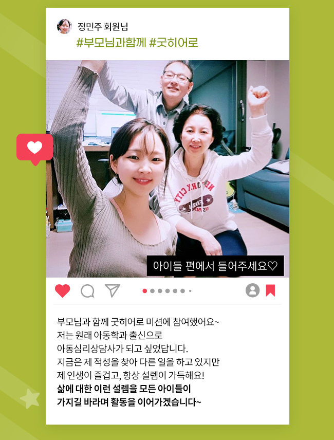 정민주회원님, #부모님과 함께,# 굿히어로, 아이들의 편에서 들어주세요, 부모님과 함께 굿히어로 미션에 참여했어요~, 저는 원래 아동학과 출신으로, 아동심리상담사가 되고 싶었답니다., 지금은 제 적성을 찾아 다른 일을 하고 있지만, 제 인생이 즐겁고, 항상 설렘이 가득해요!, 삶에 대한 이런 설렘을 모든 아이들이, 
가지길 바라며 활동을 이어가겠습니다~ 