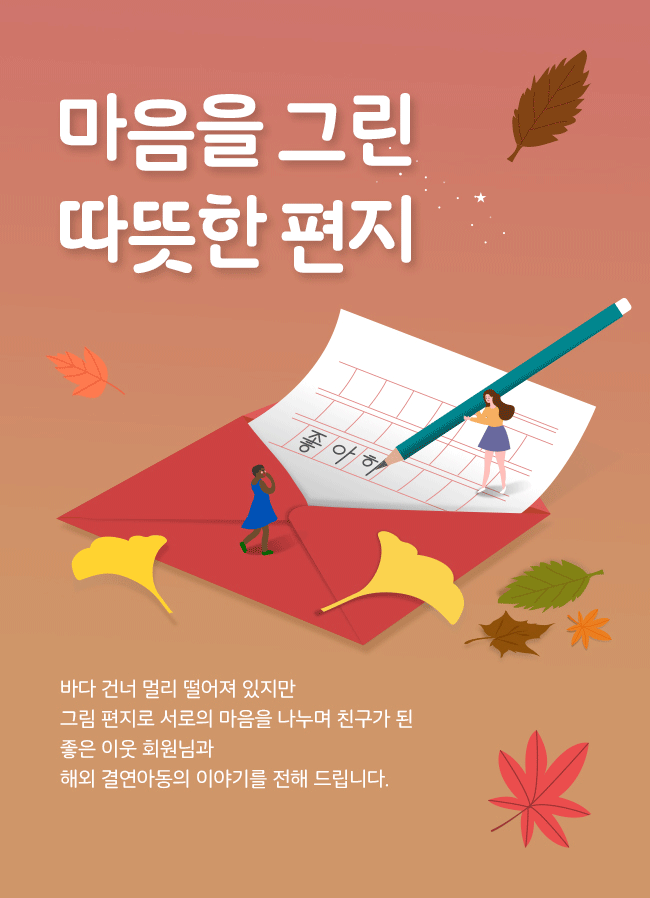 마음을 그린 편지,
바다 건너 멀리 떨어져 있지만,
그림 편지로 서로의 마음을 나누며 친구가 된, 
좋은 이웃 회원님과, 
해외 결연아동의 이야기를 전해 드립니다. 
