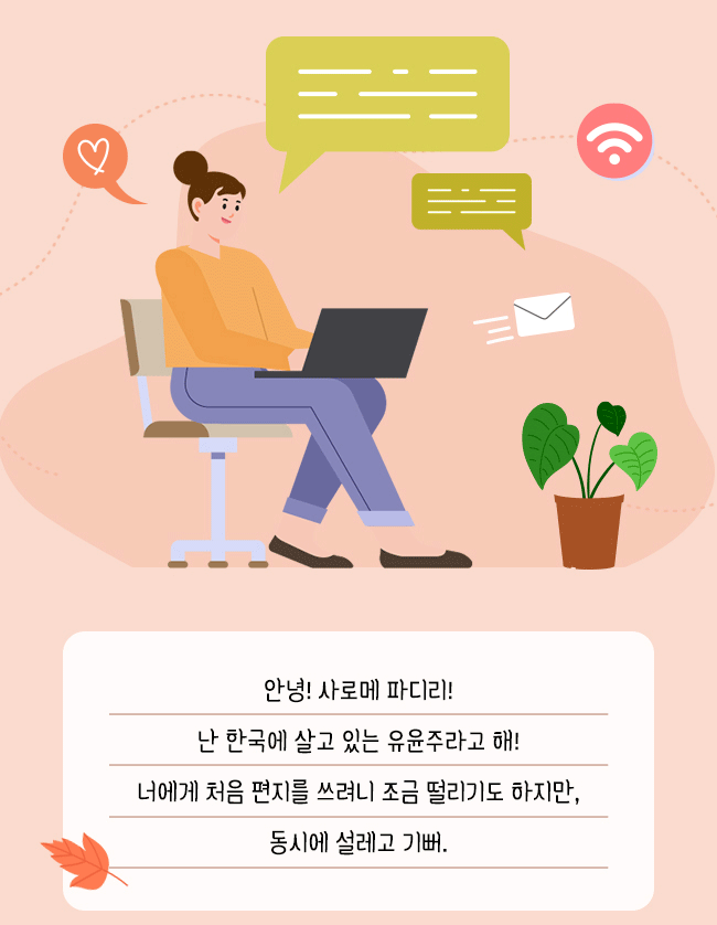 안녕! 사로메 파디리!,
난 한국에 살고 있는 유윤주라고 해!,
너에게 처음 편지를 쓰려니 조금 떨리기도 하지만,
동시에 설레고 기뻐.
