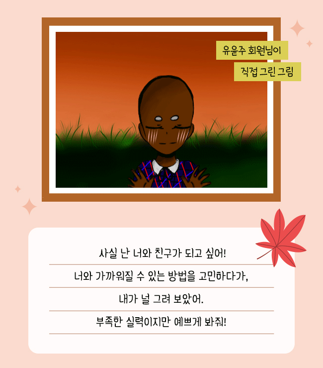 유윤주 회원님이 직접 그린그림, 사실 난 너와 친구가 되고 싶어!
너와 가까워질 수 있는 방법을 고민하다가,,
내가 널 그려 보았어,
부족한 실력이지만 예쁘게 봐줘! 
