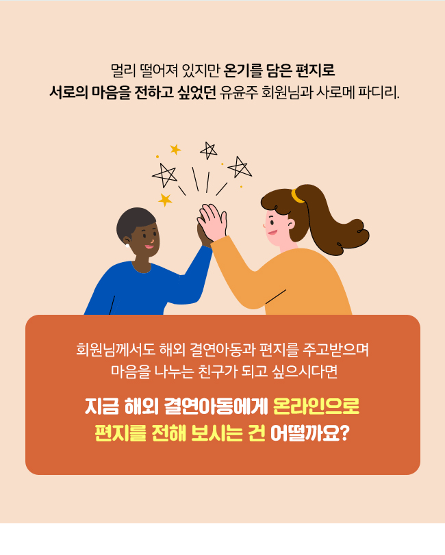 멀리 떨어져 있지만 온기를 담은 편지로, 
서로의 마음을 전하고 싶었던, 
유윤주 회원님과 사로메 파리디,
회원님께서도 해외결연아동과 편지를 주고받으며, 
마음을 나누는 친구가 되고 싶으시다면,
지금 해외 결연아동에게 온라인으로,
편지를 전해 보시는 건 어떨까요?
