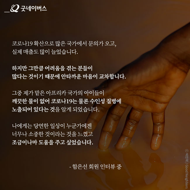 함은선 회원 인터뷰 – 코로나19 확산으로 많은 국가에서 문의가 오고, 실제 매출도 많이 늘었습니다. 하지만 그만큼 어려움을 겪는 분들이 많다는 것이기 때문에 안타까운 마음이 교차합니다. 그중 제가 맡은 아프리카 국가의 아이들이 깨끗한 물이 없어 코로나19는 물론 수인성 질병에 노출되어 있다는 것을 알게 되었습니다. 나에게는 당연한 일상이 누군가에겐 너무나 소중한 것이라는 것을 느꼈고 조금이나마 도움을 주고 싶었습니다.)
