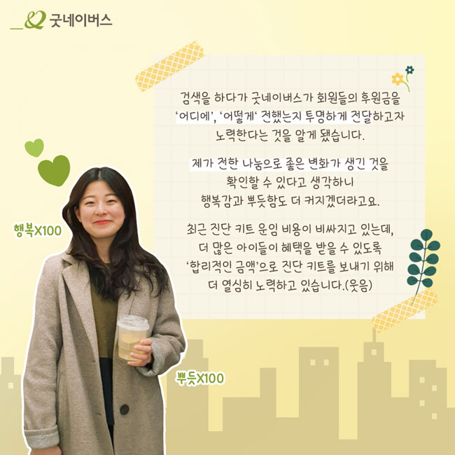 함은선님의 사진과 인터뷰 – 검색을 하다가 굿네이버스가 회원들의 후원금을 ‘어디에’, ‘어떻게’ 전했는지 투명하게 전달하고자 노력한다는 것을 알게 됐습니다. 제가 전한 나눔으로 좋은 변화가 생기는 것을 확인할 수 있다고 생각하니 행복감과 뿌듯함도 더 커지겠더라고요. 최근 진단 키트 운임 비용이 비싸지고 있는데, 더 많은 아이들이 혜택을 받을 수 있도록 ‘합리적인 금액’으로 진단 키트를 보내기 위해 더 열심히 노력하고 있습니다