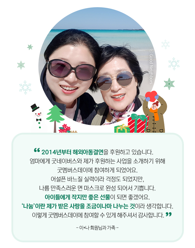 굿멤버스데이에 참여한 가족 인터뷰 사진, 2014년부터 해외아동결연을 후원하고 있습니다. 
엄마에게 굿네이버스와 제가 후원하는 사업을 소개하기 위해 
굿멤버스데이에 참여하게 되었어요. 
어설픈 바느질 실력이라 걱정도 되었지만, 
나름 만족스러운 면 마스크로 완성 되어서 기쁩니다. 
아이들에게 작지만 좋은 선물이 되면 좋겠어요. 
‘나눔‘이란 제가 받은 사랑을 조금이나마 나누는 것이라 생각합니다. 이렇게 굿멤버스데이에 참여할 수 있게 해주셔서 감사합니다.
- 이*나 회원님과 가족 - 

