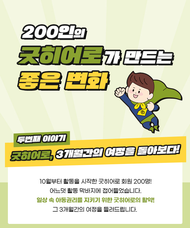 200인의, 굿히어로가 만드는, 좋은변화, 
두번째 이야기, 굿히어로, 3개월간의 여정을 돌아보다!,
10월부터 활동을 시작한 굿히어로 회원 200명!,
어느덧 활동 막바지에 접어들었습니다.,
일상 속 아동권리를 지키기 위한 굿히어로의 활약!,
그 3개월간의 여정을 들려드립니다. 
