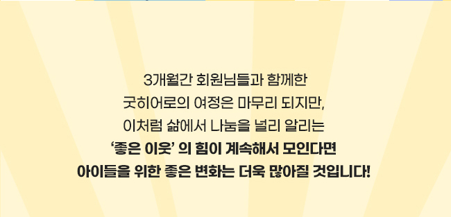 3개월 간 회원님들과 함께한
굿히어로의 여정은 마무리 되지만, 
이처럼 삶에서 나눔을 널리 알리는, 
좋은 이웃의 힘이 계속해서 모인다면, 
아이들을 위한 좋은 변화는 더욱더 많아질 것입니다! 
