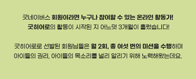 굿네이버스 회원이라면 누구나 참여할 수 있는 온라인 활동가!,
굿히어로의 활동이 시작된 지 어느덧 3개월이 흘렀습니다!,
굿히어로로 선발된 회원님들은 월 2회, 총 여섯 번의 미션을 수행하며,
아이들의 권리, 아이들의 목소리를 널리 알리기 위해 노력해왔는데요. 
