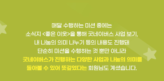 매달 수행하는 미션 중에는, 
소식지 <좋은 이웃>을 통해 굿네이버스 사업 보기, 내 나눔의 의미 나누기 등의 내용도 진행돼, 
단순히 미션을 수행하는 것 뿐만 아니라, 
굿네이버스가 진행하는 다양한 사업과 나눔의 의미를 돌아볼 수 있어, 
뜻깊었다는 회원님도 계셨습니다. 
