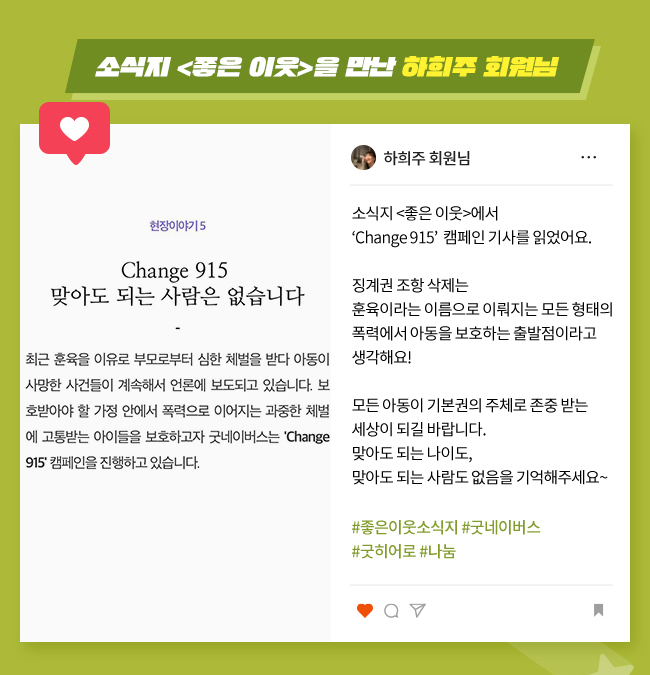 소식지 <좋은 이웃>을 만난 하희주 회원님, 소식지 <좋은 이웃>에서,
Change 915  캠페인 기사를 읽었어요.,
징계권 조항 삭제는, 
훈육이라는 이름으로 이뤄지는 모든 형태의 폭력에서 아동을 보호하는 출발점이라고, 
생각해요!,
모든 아동이 기본권의 주체로 존중 받는, 
세상이 되길 바랍니다., 
맞아도 되는 나이도,, 
맞아도 되는 사람도 없음을 기억해주세요~,
#좋은이웃소식지 #굿네이버스,
#굿히어로 #나눔

