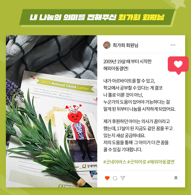 내 나눔의 의미를 전해주신 최가희 회원님, 2009년 19살 때 부터 시작한 
해외아동결연!,
내가 아르바이트를 할 수 있고, 
학교에서 공부할 수 있다는 게 결코, 
나 홀로 이룬 것이 아닌, 
누군가의 도움이 있어야 가능하다는 걸 알게 된 뒤부터 나눔을 시작하게 되었어요.,
제가 후원하던 아이는 의사가 꿈이라고 했는데, 17살이 된 지금도 같은 꿈을 꾸고 있는지 새삼 궁금하네요.,
저의 도움을 통해 그 아이가, 
더 큰 꿈을 꿀 수 있길 기대합니다., 
#굿네이버스 #굿히어로 #해외아동결연
