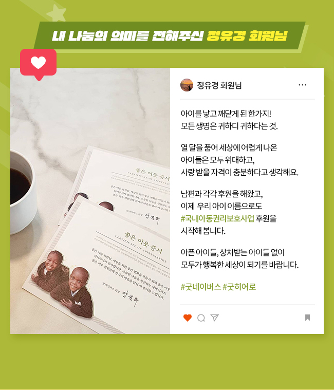 내 나눔의 의미를 전해주신 정유경 회원님, 아이를 낳고 깨닫게 된 한가지!,
모든 생명은 귀하디 귀하다는 것.
열 달을 품어 세상에 어렵게 나온, 
아이들은 모두 위대하고, 
사랑 받을 자격이 충분하다고, 
생각해요., 
남편과 각각 후원을 해왔고, 이제 
우리 아이 이름으로도,
#국내아동권리보호사업 후원을, 
시작해 봅니다., 
아픈 아이들, 상처받는 아이들 없이,
모두가 행복한 세상이 되기를, 
바랍니다., 
#굿네이버스 #굿히어로 
