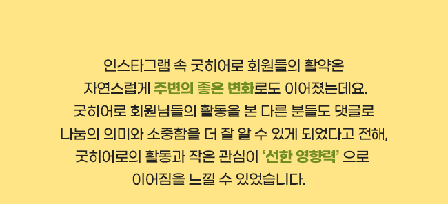 인스타그램 속 굿히어로 회원들의 활약은,
 자연스럽게 주변의 좋은 변화로도 이어졌는데요.,
굿히어로 회원님들의 활동을 본 다른 분들도 댓글로,
나눔의 의미와 소중함을 더 잘 알 수 있게 되었다고 전해,
굿히어로의 활동과 작은 관심이 ‘선한 영향력＇으로, 
이어짐을 느낄 수 있었습니다.   
