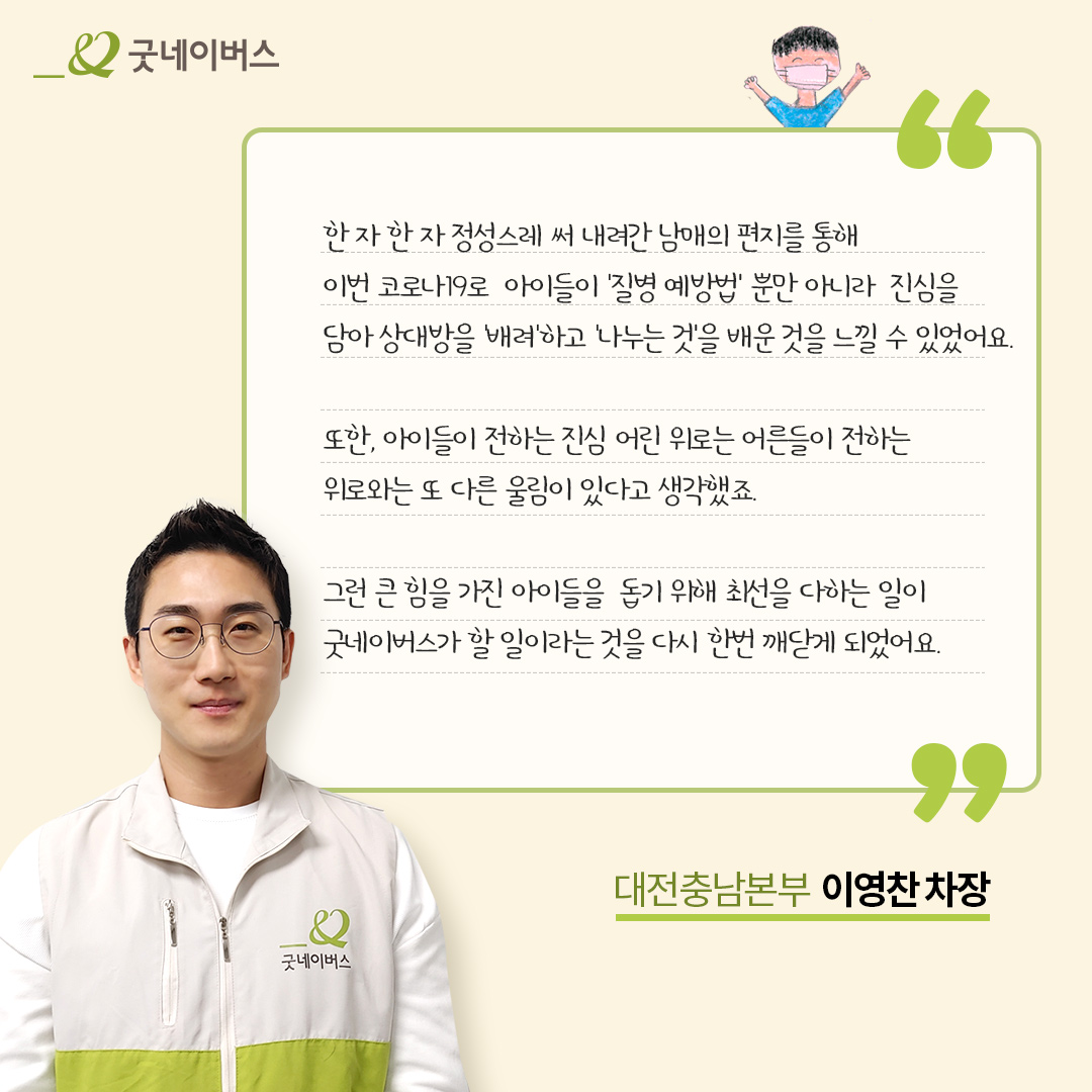 한 자 한자 정성스레 써 내려간 남매의 편지를 통해 이번 코로나19로 아이들이 질병 예방법 뿐만 아니라 진심을 담아 상대방을 배려하고 나누는 것을 배운 것을 느낄 수 있었어요. 또한, 아이들이 전하는 진심 어린 위로는 어른들이 전하는 위로와는 또 다른 울림이 있다고 생각했죠. 그런 큰 힘을 가진 아이들을 돕기 위해 최선을 다하는 일이 굿네이버스가 할 일이라는 것을 다시 한번 깨닫게 되었어요. 대전충남본부 이영찬 차장