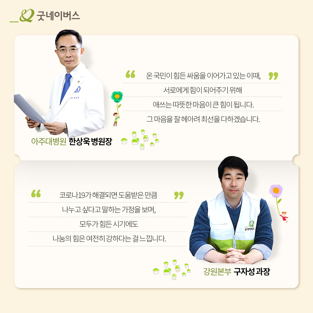 온 국민이 힘든 싸움을 이어가고 있는 이때, 서로에게 힘이 되어주기 위해 애쓰는 따뜻한 마음이 큰 힘이 됩니다. 그 마음을 잘 헤아려 최선을 다하겠습니다. 아주대 한상욱 병원장코로나19가 해결되면 도움받은 만큼 나누고 싶다는 말하는 가정을 보며, 모두가 힘든 시기에도 나눔의 힘은 여전히 강하다는 걸 느낍니다. 강원본부 구자성 과장