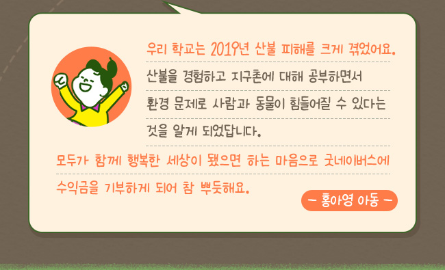 우리 학교는 2019년에 산불 피해를 크게 겪었어요. 산불을 경험하고 지구촌에 대해 공부하면서, 환경문제로 사람과 동물이 힘들 수 있는 것을 알게 되었답니다, 모두가 함께 행복한 세상이 됐으면 하는 마음에서 굿네아버스에 수익금을 기부하게 되오 참 뿌듯해요, -홍아영 아동-
